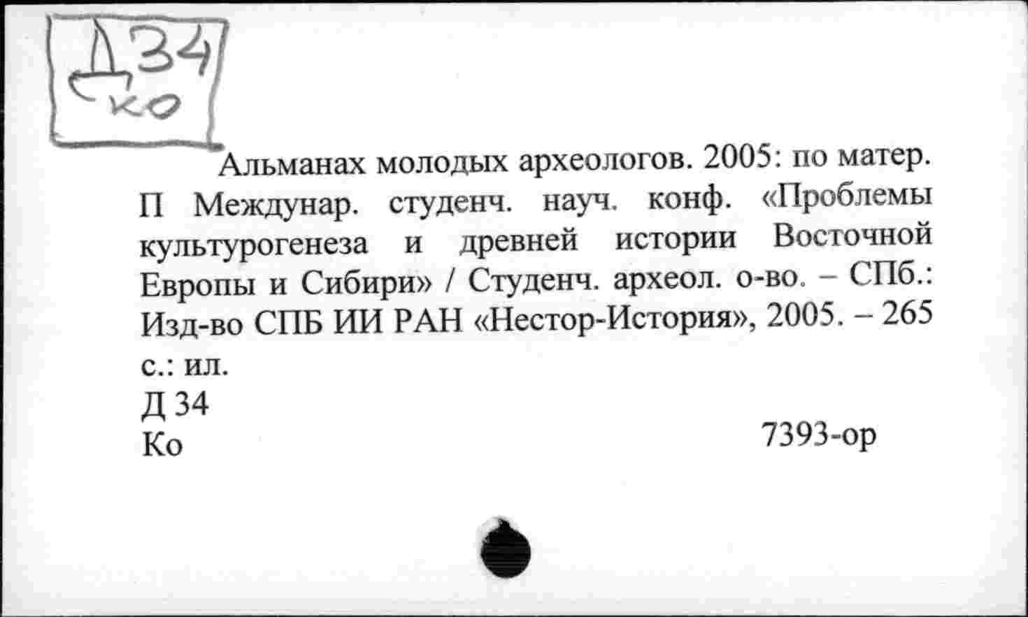 ﻿да
к <2 !
Альманах молодых археологов. 2005: по матер. П Междунар. студенч. науч. конф. «Проблемы культурогенеза и древней истории Восточной Европы и Сибири» / Студенч. археол. о-во. - СПб.: Изд-во СПБ ИИ РАН «Нестор-История», 2005. - 265
с.: ил.
Д 34
Ко
7393-ор